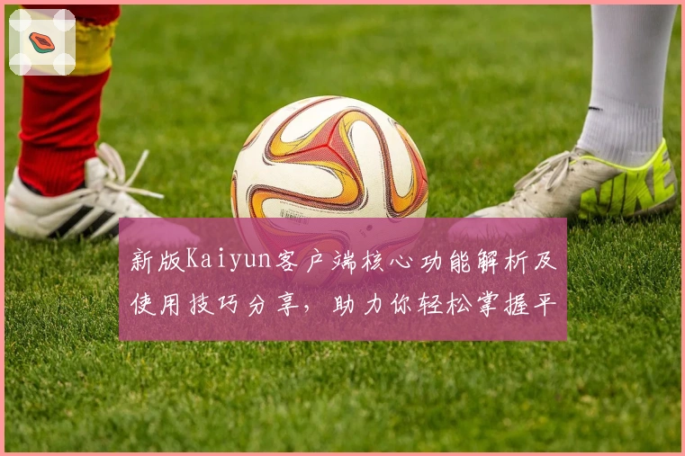 新版Kaiyun客户端核心功能解析及使用技巧分享,助力你轻松掌握平台亮点功能