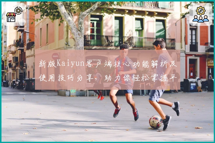新版Kaiyun客户端核心功能解析及使用技巧分享，助力你轻松掌握平台亮点功能